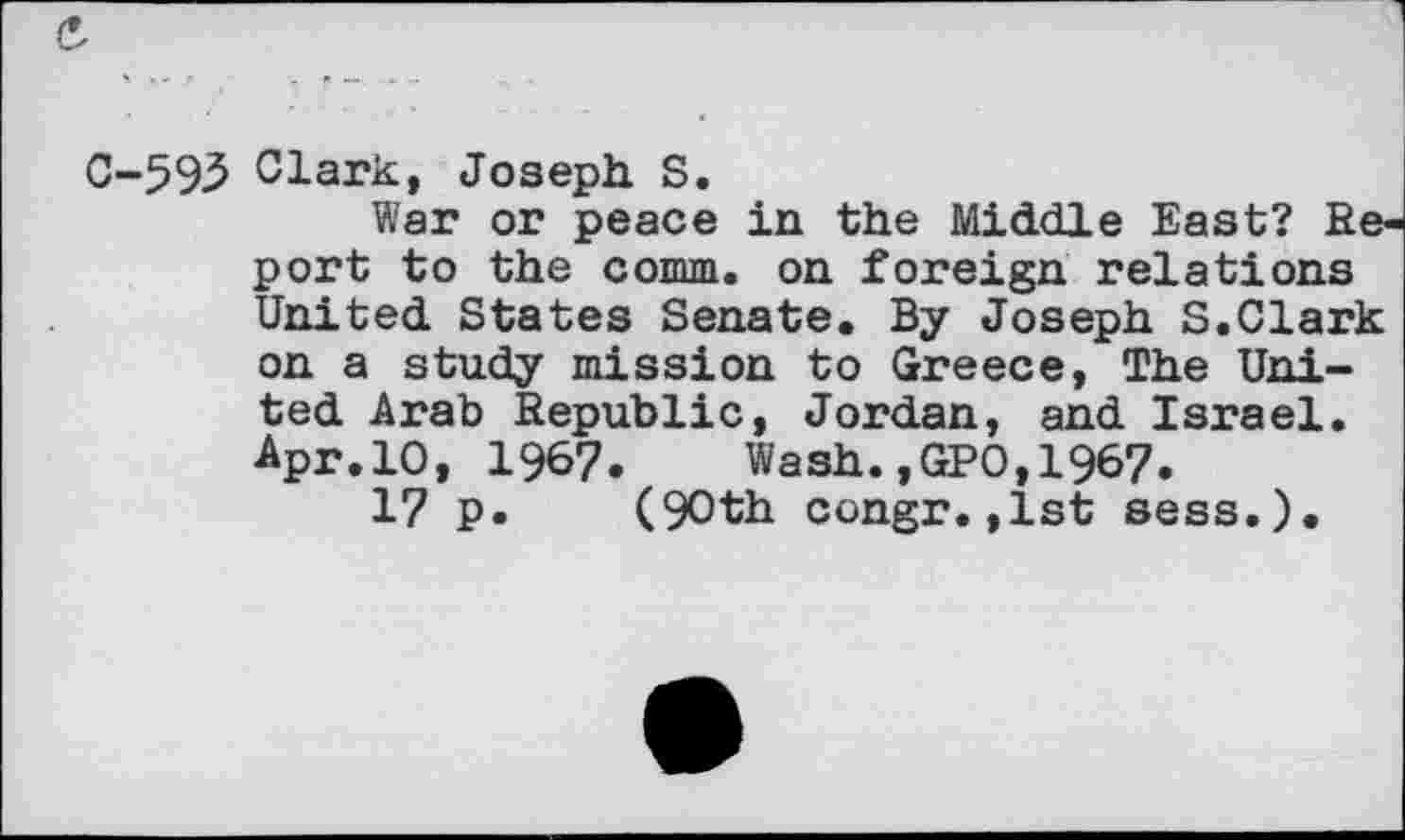 ﻿C-593 Clark, Joseph. S.
War or peace in the Middle East? Report to the comm, on foreign relations United States Senate. By Joseph S.Clark on a study mission to Greece, The United Arab Republic, Jordan, and Israel. Apr.10, 1967. Wash.,GP0,1967.
17 p. (90th congr.,1st sess.).